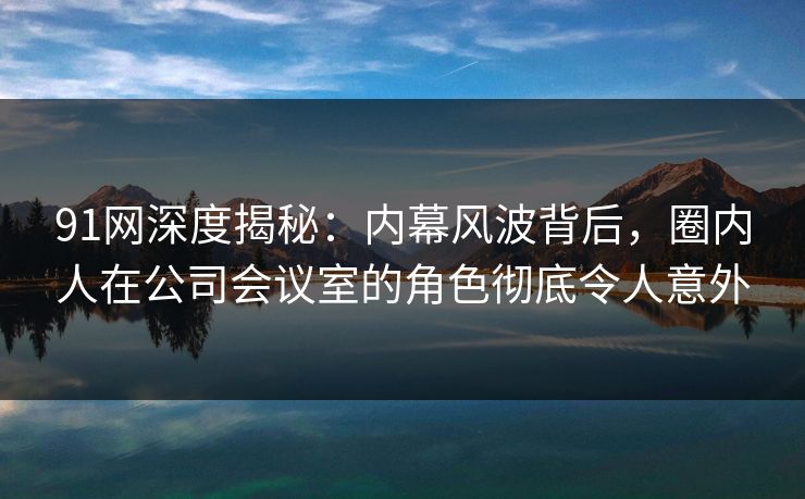 91网深度揭秘：内幕风波背后，圈内人在公司会议室的角色彻底令人意外