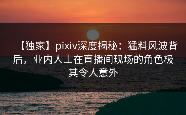 【独家】pixiv深度揭秘：猛料风波背后，业内人士在直播间现场的角色极其令人意外