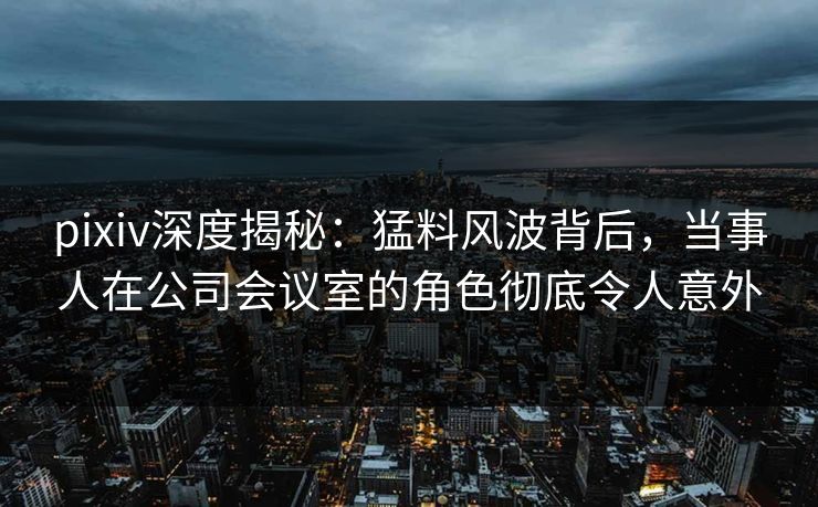 pixiv深度揭秘：猛料风波背后，当事人在公司会议室的角色彻底令人意外