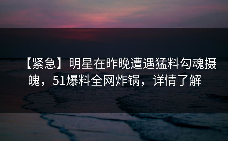 【紧急】明星在昨晚遭遇猛料勾魂摄魄，51爆料全网炸锅，详情了解