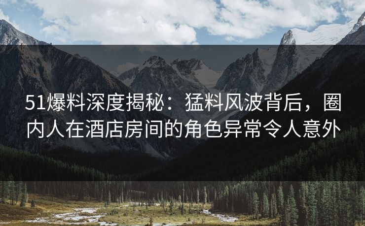 51爆料深度揭秘：猛料风波背后，圈内人在酒店房间的角色异常令人意外