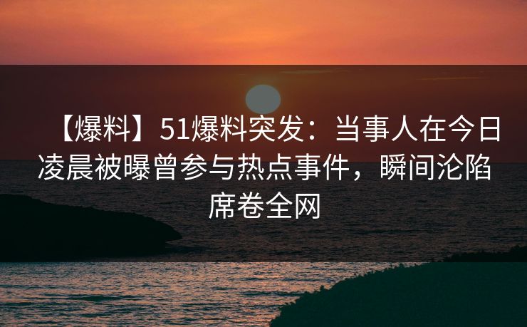 【爆料】51爆料突发：当事人在今日凌晨被曝曾参与热点事件，瞬间沦陷席卷全网