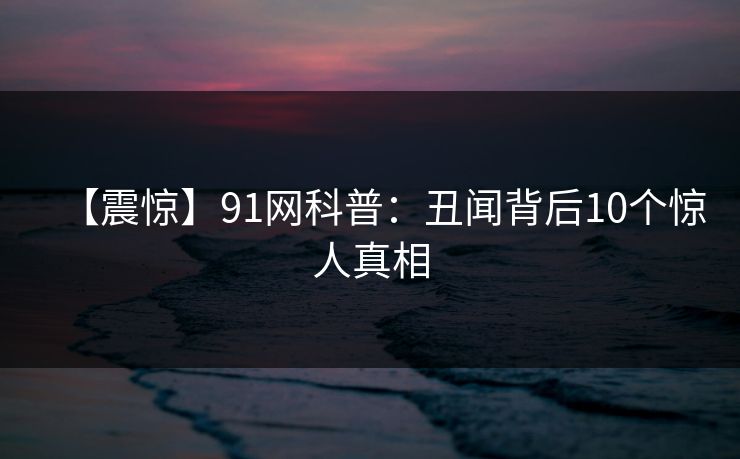 【震惊】91网科普:丑闻背后10个惊人真相 【震惊】91网科普:丑闻背后10个惊人真相