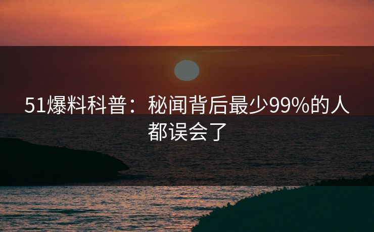 51爆料科普：秘闻背后最少99%的人都误会了
