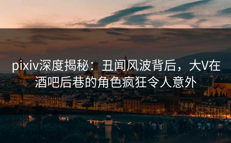 pixiv深度揭秘：丑闻风波背后，大V在酒吧后巷的角色疯狂令人意外