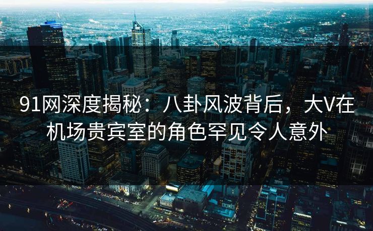 91网深度揭秘:八卦风波背后,大V在机场贵宾室的角色罕见令人意外 91网深度揭秘:八卦风波背后,大V在机场贵宾室的角色罕见令人意外