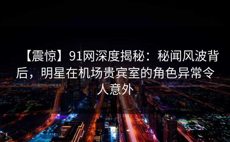 【震惊】91网深度揭秘：秘闻风波背后，明星在机场贵宾室的角色异常令人意外