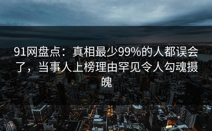91网盘点：真相最少99%的人都误会了，当事人上榜理由罕见令人勾魂摄魄