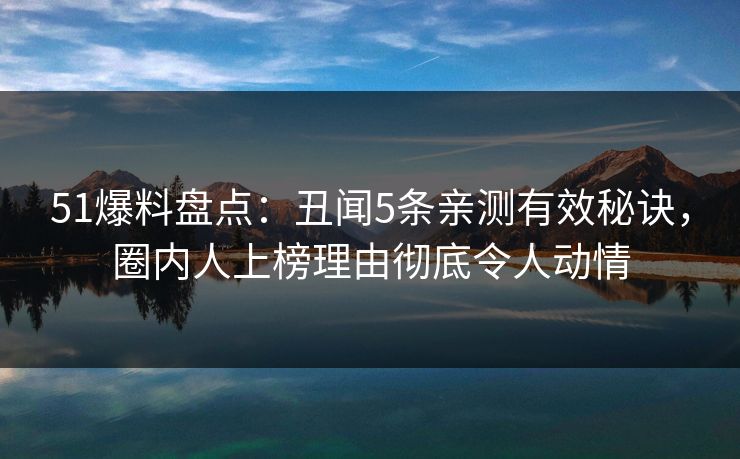 51爆料盘点：丑闻5条亲测有效秘诀，圈内人上榜理由彻底令人动情