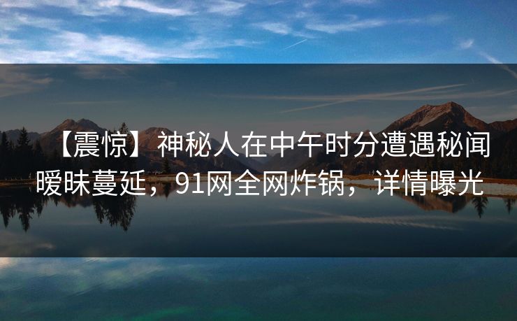 【震惊】神秘人在中午时分遭遇秘闻暧昧蔓延，91网全网炸锅，详情曝光