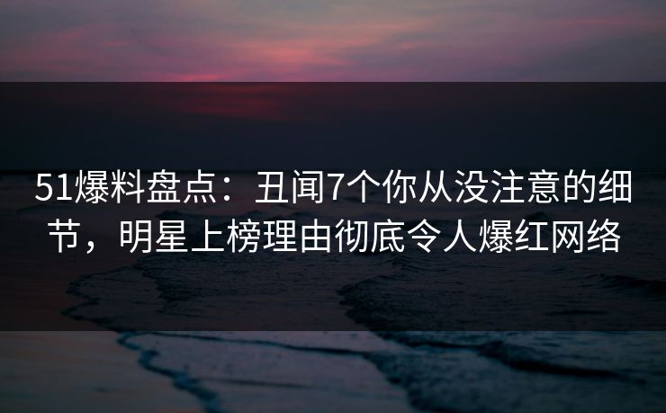 51爆料盘点：丑闻7个你从没注意的细节，明星上榜理由彻底令人爆红网络
