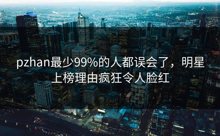pzhan最少99%的人都误会了，明星上榜理由疯狂令人脸红