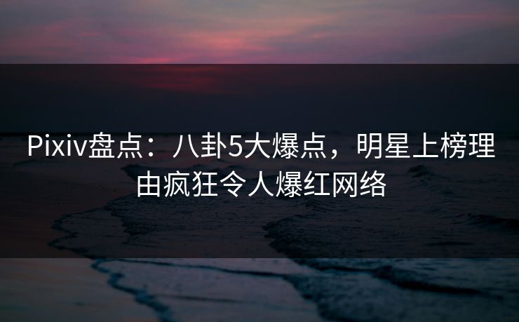 Pixiv盘点：八卦5大爆点，明星上榜理由疯狂令人爆红网络