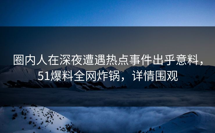 圈内人在深夜遭遇热点事件出乎意料，51爆料全网炸锅，详情围观