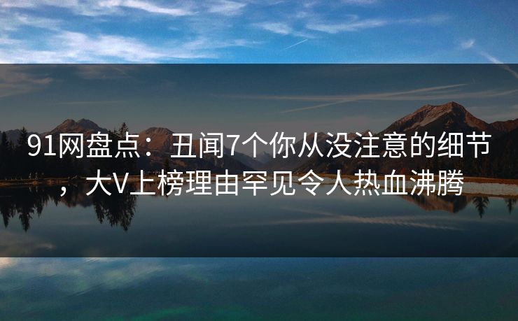 91网盘点:丑闻7个你从没注意的细节,大V上榜理由罕见令人热血沸腾 91网盘点:丑闻7个你从没注意的细节,大V上榜理由罕见令人热血沸腾