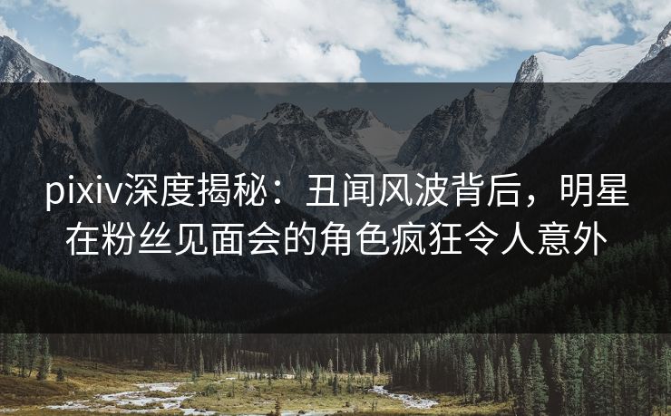 pixiv深度揭秘：丑闻风波背后，明星在粉丝见面会的角色疯狂令人意外