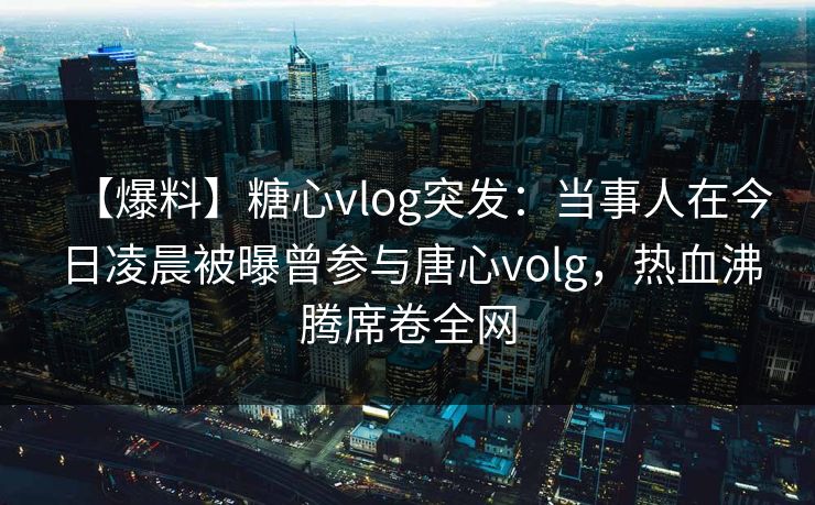 【爆料】糖心vlog突发:当事人在今日凌晨被曝曾参与唐心volg,热血沸腾席卷全网 【爆料】糖心vlog突发:当事人在今日凌晨被曝曾参与唐心volg,热血沸腾席卷全网