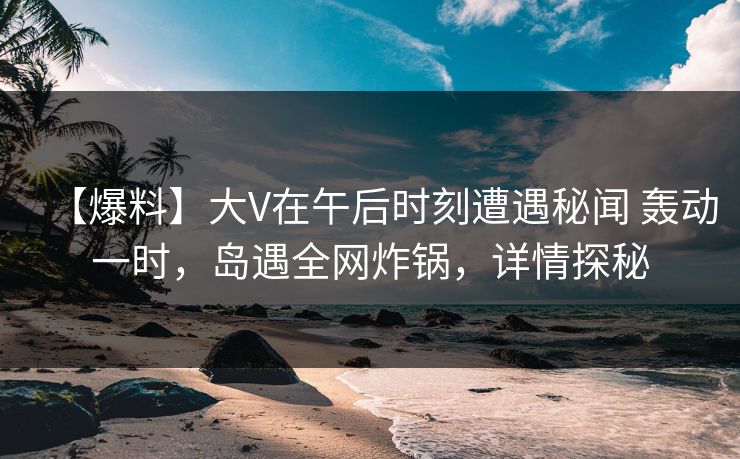 【爆料】大V在午后时刻遭遇秘闻 轰动一时，岛遇全网炸锅，详情探秘
