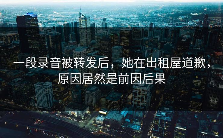 一段录音被转发后，她在出租屋道歉，原因居然是前因后果