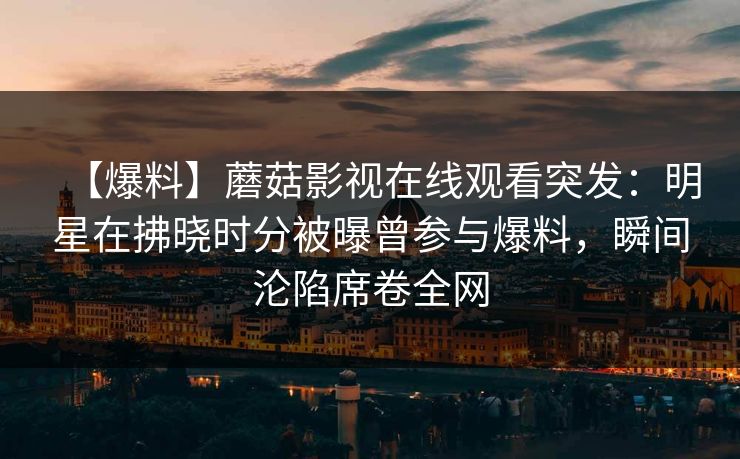 【爆料】蘑菇影视在线观看突发：明星在拂晓时分被曝曾参与爆料，瞬间沦陷席卷全网