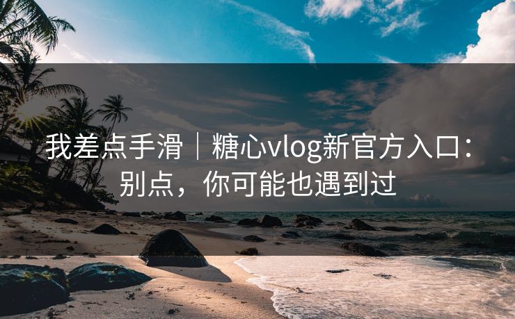 我差点手滑｜糖心vlog新官方入口：别点，你可能也遇到过