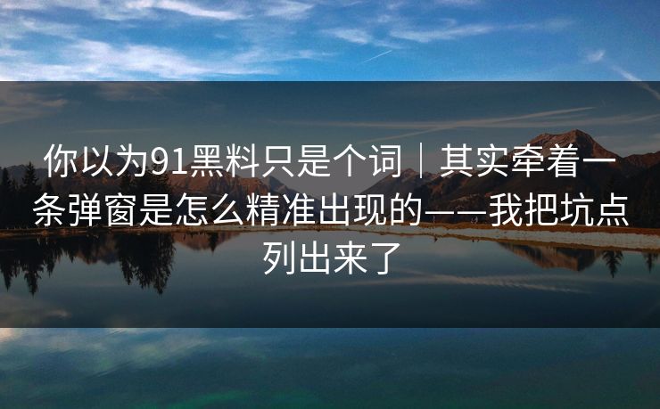 你以为91黑料只是个词｜其实牵着一条弹窗是怎么精准出现的——我把坑点列出来了