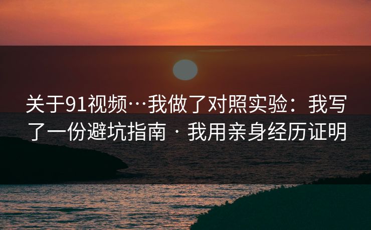 关于91视频…我做了对照实验：我写了一份避坑指南 · 我用亲身经历证明