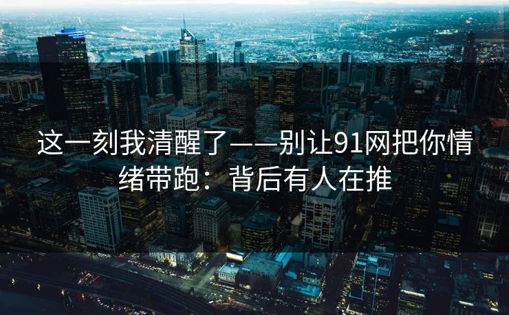 这一刻我清醒了——别让91网把你情绪带跑：背后有人在推