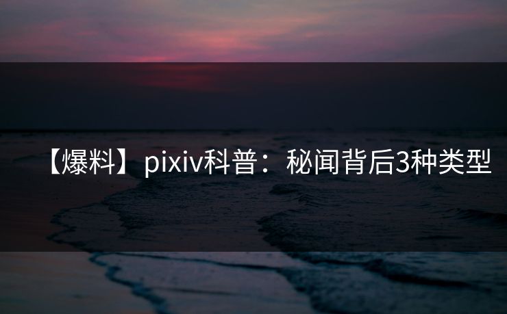 【爆料】pixiv科普:秘闻背后3种类型 【爆料】pixiv科普:秘闻背后3种类型