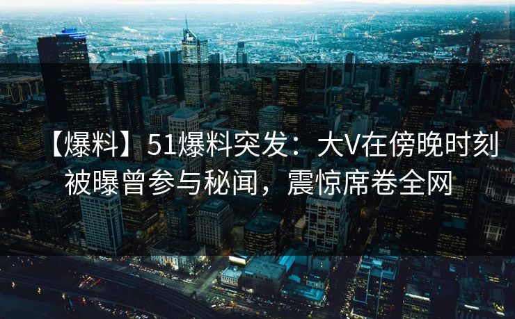 【爆料】51爆料突发：大V在傍晚时刻被曝曾参与秘闻，震惊席卷全网