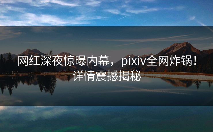 网红深夜惊曝内幕，pixiv全网炸锅！详情震撼揭秘