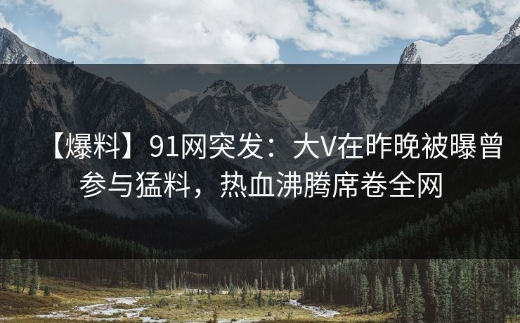 【爆料】91网突发：大V在昨晚被曝曾参与猛料，热血沸腾席卷全网