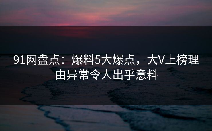 91网盘点:爆料5大爆点,大V上榜理由异常令人出乎意料 91网盘点:爆料5大爆点,大V上榜理由异常令人出乎意料