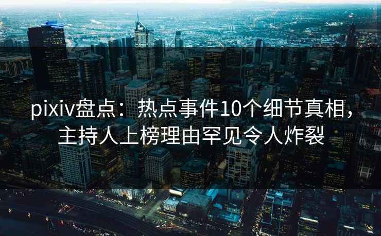 pixiv盘点：热点事件10个细节真相，主持人上榜理由罕见令人炸裂
