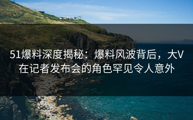 51爆料深度揭秘:爆料风波背后,大V在记者发布会的角色罕见令人意外 51爆料深度揭秘:爆料风波背后,大V在记者发布会的角色罕见令人意外