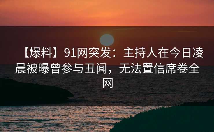 【爆料】91网突发：主持人在今日凌晨被曝曾参与丑闻，无法置信席卷全网