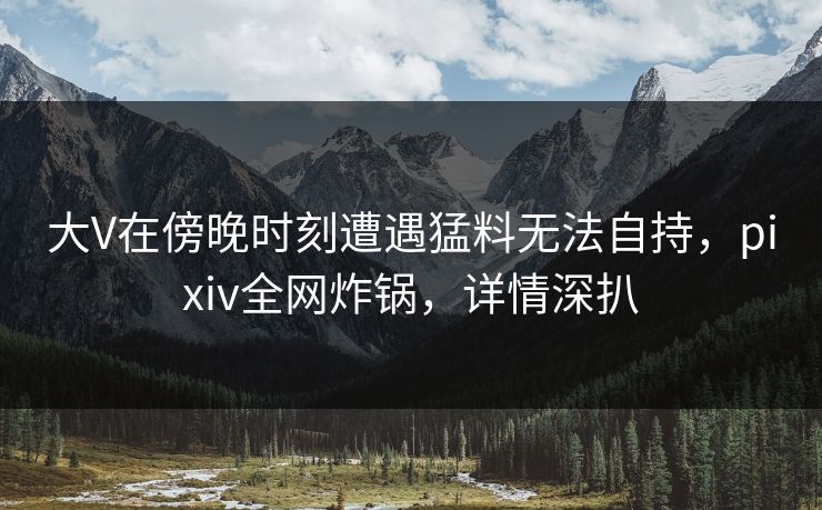 大V在傍晚时刻遭遇猛料无法自持，pixiv全网炸锅，详情深扒