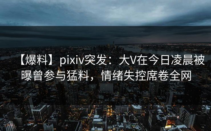 【爆料】pixiv突发：大V在今日凌晨被曝曾参与猛料，情绪失控席卷全网