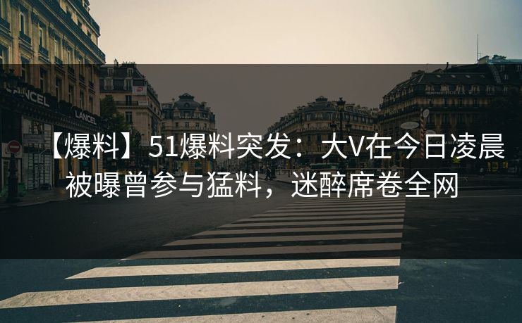 【爆料】51爆料突发：大V在今日凌晨被曝曾参与猛料，迷醉席卷全网