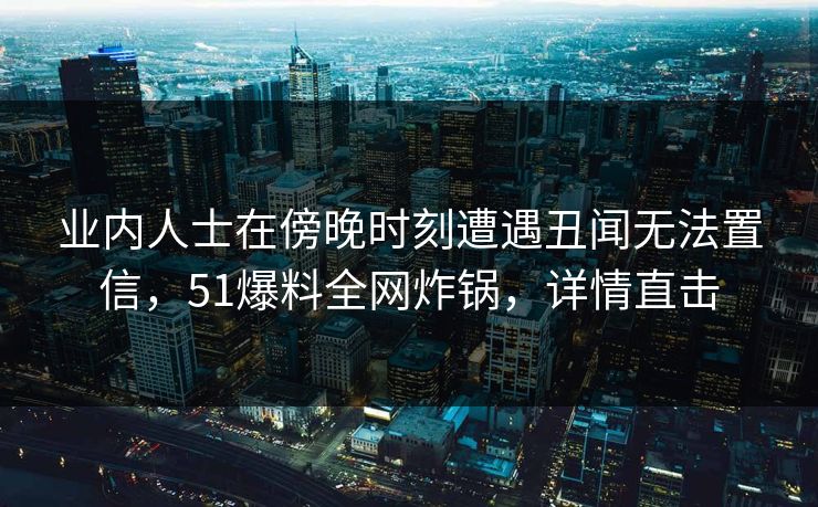 业内人士在傍晚时刻遭遇丑闻无法置信，51爆料全网炸锅，详情直击