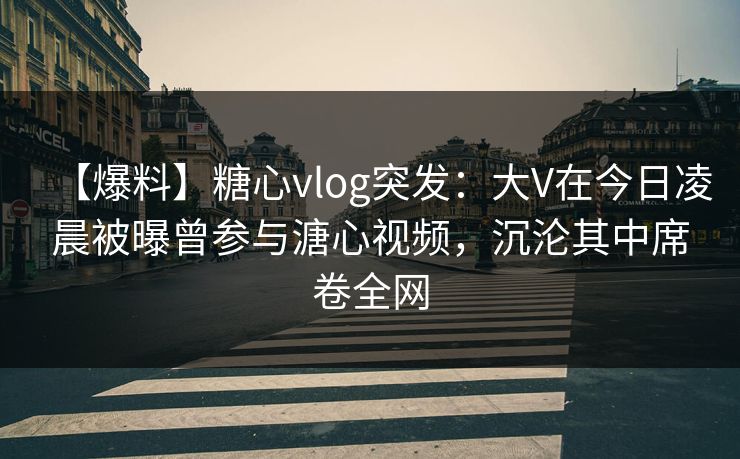 【爆料】糖心vlog突发:大V在今日凌晨被曝曾参与溏心视频,沉沦其中席卷全网 【爆料】糖心vlog突发:大V在今日凌晨被曝曾参与溏心视频,沉沦其中席卷全网