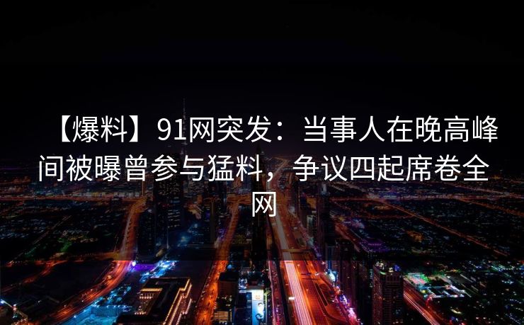 【爆料】91网突发:当事人在晚高峰间被曝曾参与猛料,争议四起席卷全网 【爆料】91网突发:当事人在晚高峰间被曝曾参与猛料,争议四起席卷全网