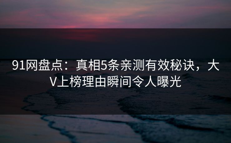 91网盘点：真相5条亲测有效秘诀，大V上榜理由瞬间令人曝光