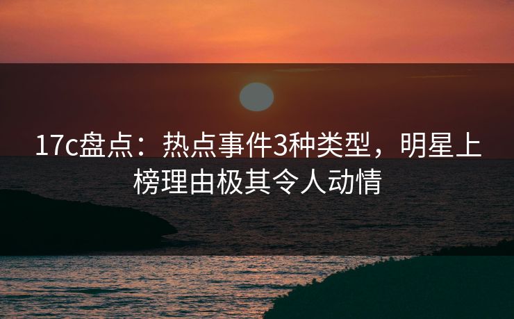 17c盘点：热点事件3种类型，明星上榜理由极其令人动情
