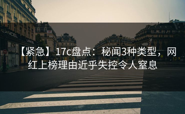 【紧急】17c盘点：秘闻3种类型，网红上榜理由近乎失控令人窒息