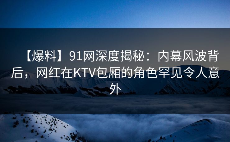 【爆料】91网深度揭秘：内幕风波背后，网红在KTV包厢的角色罕见令人意外