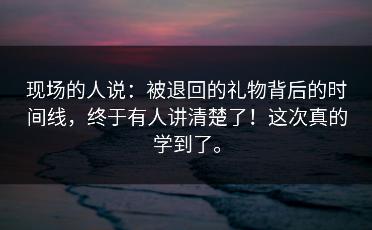 现场的人说：被退回的礼物背后的时间线，终于有人讲清楚了！这次真的学到了。