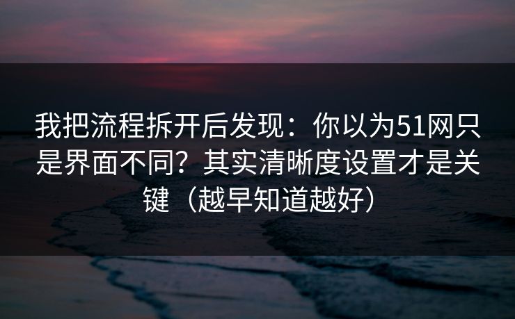 我把流程拆开后发现：你以为51网只是界面不同？其实清晰度设置才是关键（越早知道越好）
