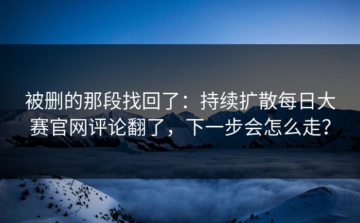 被删的那段找回了:持续扩散每日大赛官网评论翻了,下一步会怎么走? 被删的那段找回了:持续扩散每日大赛官网评论翻了,下一步会怎么走?