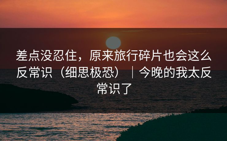 差点没忍住,原来旅行碎片也会这么反常识(细思极恐)|今晚的我太反常识了 差点没忍住,原来旅行碎片也会这么反常识(细思极恐)|今晚的我太反常识了
